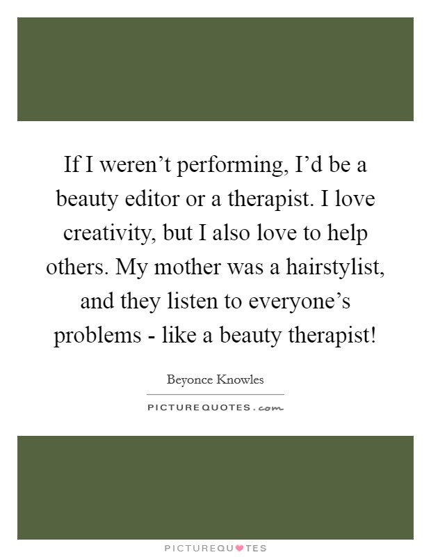 If I weren't performing, I'd be a beauty editor or a therapist. I love creativity, but I also love to help others. My mother was a hairstylist, and they listen to everyone's problems - like a beauty therapist! Picture Quote #1