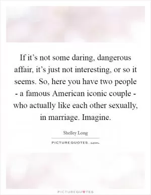 If it’s not some daring, dangerous affair, it’s just not interesting, or so it seems. So, here you have two people - a famous American iconic couple - who actually like each other sexually, in marriage. Imagine Picture Quote #1
