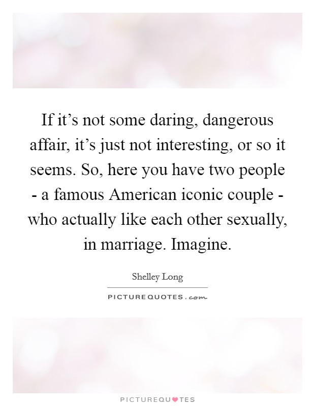 If it's not some daring, dangerous affair, it's just not interesting, or so it seems. So, here you have two people - a famous American iconic couple - who actually like each other sexually, in marriage. Imagine Picture Quote #1