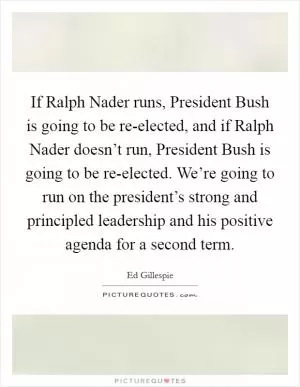 If Ralph Nader runs, President Bush is going to be re-elected, and if Ralph Nader doesn’t run, President Bush is going to be re-elected. We’re going to run on the president’s strong and principled leadership and his positive agenda for a second term Picture Quote #1