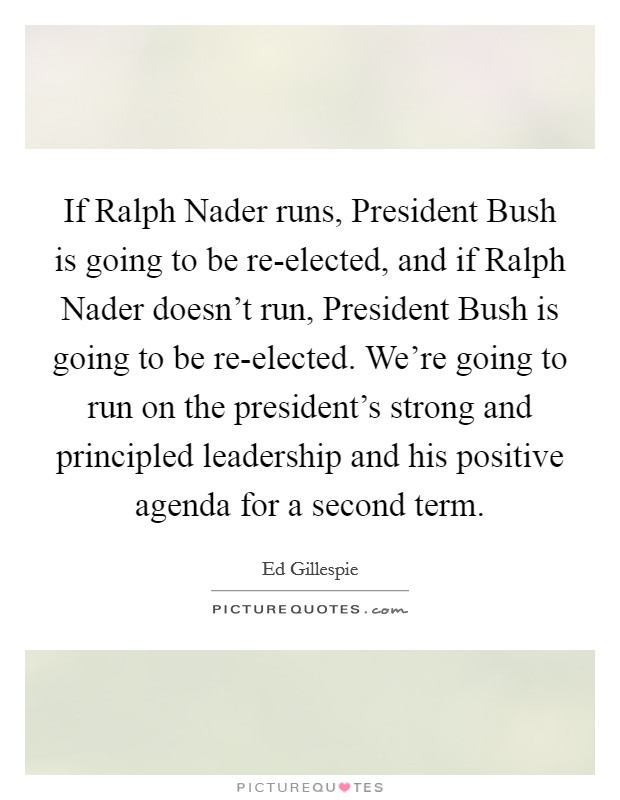 If Ralph Nader runs, President Bush is going to be re-elected, and if Ralph Nader doesn't run, President Bush is going to be re-elected. We're going to run on the president's strong and principled leadership and his positive agenda for a second term Picture Quote #1