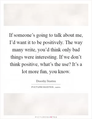 If someone’s going to talk about me, I’d want it to be positively. The way many write, you’d think only bad things were interesting. If we don’t think positive, what’s the use? It’s a lot more fun, you know Picture Quote #1