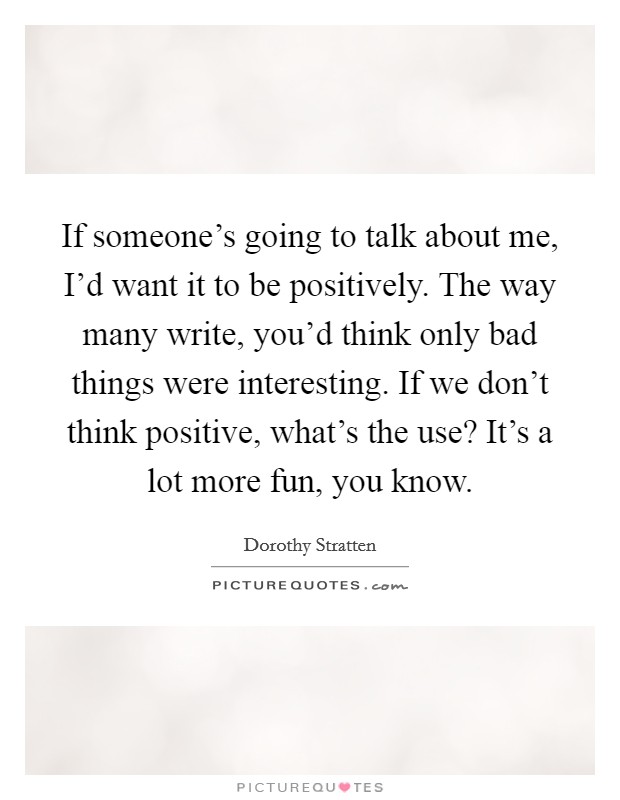 If someone's going to talk about me, I'd want it to be positively. The way many write, you'd think only bad things were interesting. If we don't think positive, what's the use? It's a lot more fun, you know Picture Quote #1
