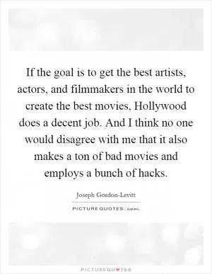 If the goal is to get the best artists, actors, and filmmakers in the world to create the best movies, Hollywood does a decent job. And I think no one would disagree with me that it also makes a ton of bad movies and employs a bunch of hacks Picture Quote #1