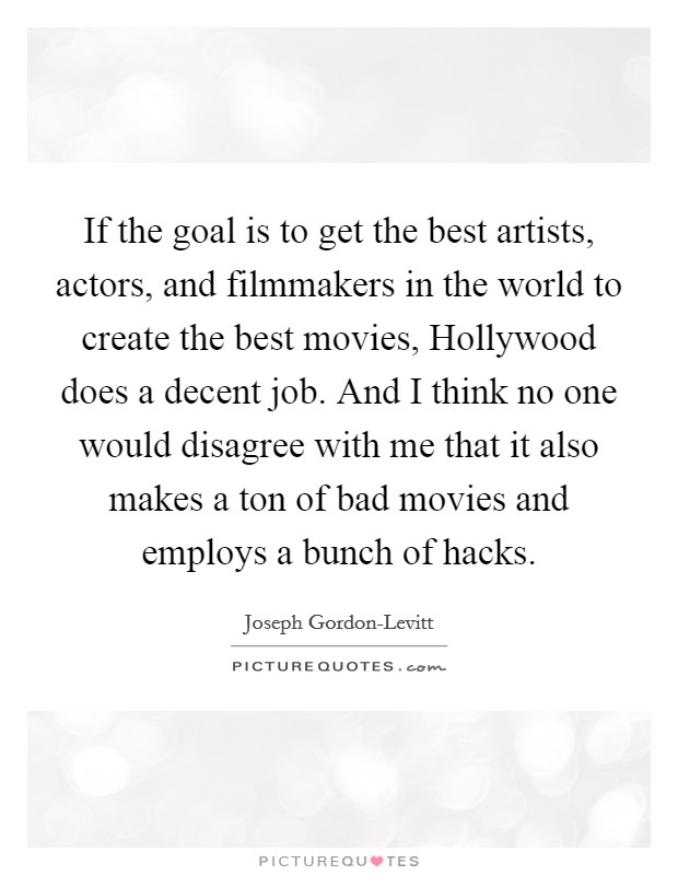 If the goal is to get the best artists, actors, and filmmakers in the world to create the best movies, Hollywood does a decent job. And I think no one would disagree with me that it also makes a ton of bad movies and employs a bunch of hacks Picture Quote #1