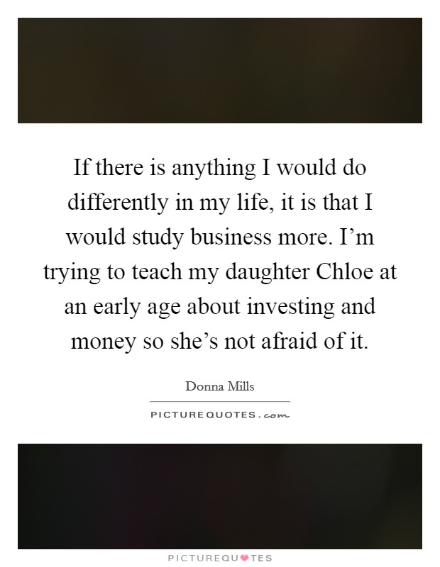 If there is anything I would do differently in my life, it is that I would study business more. I'm trying to teach my daughter Chloe at an early age about investing and money so she's not afraid of it Picture Quote #1