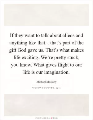 If they want to talk about aliens and anything like that... that’s part of the gift God gave us. That’s what makes life exciting. We’re pretty stuck, you know. What gives flight to our life is our imagination Picture Quote #1