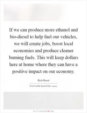 If we can produce more ethanol and bio-diesel to help fuel our vehicles, we will create jobs, boost local economies and produce cleaner burning fuels. This will keep dollars here at home where they can have a positive impact on our economy Picture Quote #1