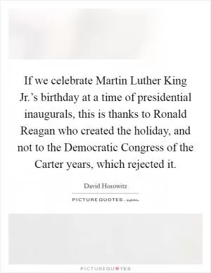 If we celebrate Martin Luther King Jr.’s birthday at a time of presidential inaugurals, this is thanks to Ronald Reagan who created the holiday, and not to the Democratic Congress of the Carter years, which rejected it Picture Quote #1