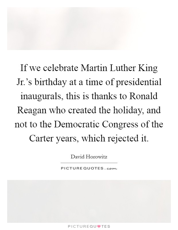 If we celebrate Martin Luther King Jr.'s birthday at a time of presidential inaugurals, this is thanks to Ronald Reagan who created the holiday, and not to the Democratic Congress of the Carter years, which rejected it Picture Quote #1