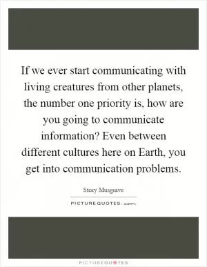 If we ever start communicating with living creatures from other planets, the number one priority is, how are you going to communicate information? Even between different cultures here on Earth, you get into communication problems Picture Quote #1
