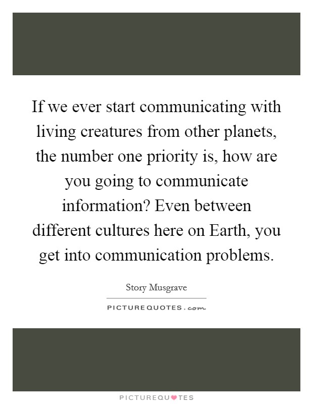 If we ever start communicating with living creatures from other planets, the number one priority is, how are you going to communicate information? Even between different cultures here on Earth, you get into communication problems Picture Quote #1