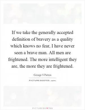 If we take the generally accepted definition of bravery as a quality which knows no fear, I have never seen a brave man. All men are frightened. The more intelligent they are, the more they are frightened Picture Quote #1