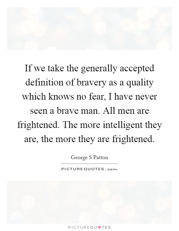 If we take the generally accepted definition of bravery as a quality which knows no fear, I have never seen a brave man. All men are frightened. The more intelligent they are, the more they are frightened Picture Quote #1
