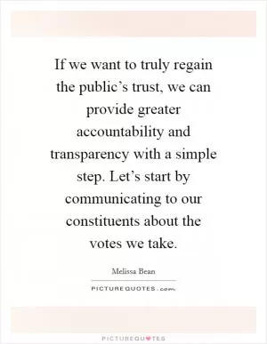 If we want to truly regain the public’s trust, we can provide greater accountability and transparency with a simple step. Let’s start by communicating to our constituents about the votes we take Picture Quote #1
