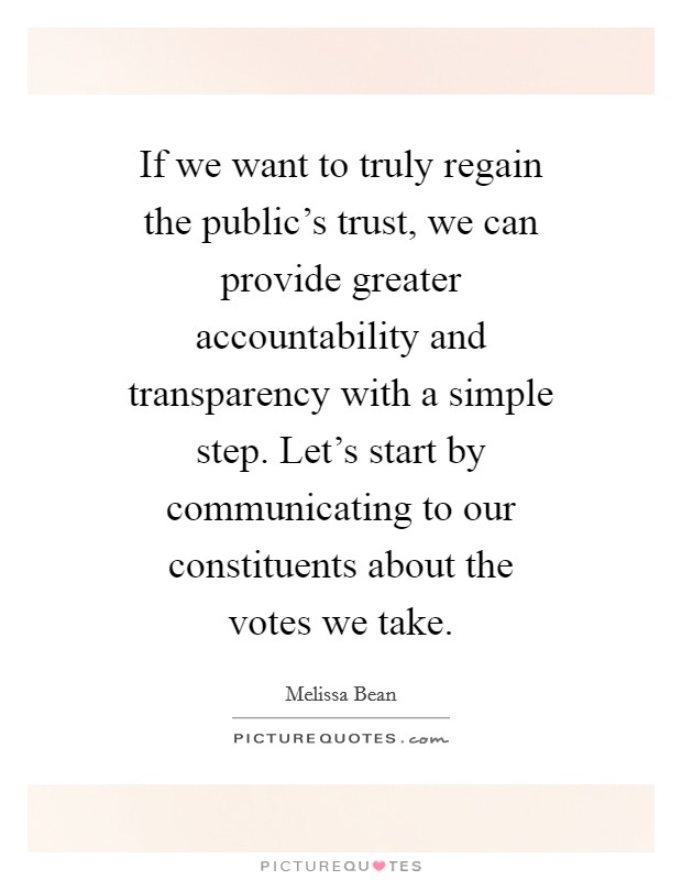 If we want to truly regain the public's trust, we can provide greater accountability and transparency with a simple step. Let's start by communicating to our constituents about the votes we take Picture Quote #1