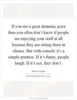 If you are a great dramatic actor then you often don’t know if people are enjoying your stuff at all because they are sitting there in silence. But with comedy it’s a simple premise. If it’s funny, people laugh. If it’s not, they don’t Picture Quote #1