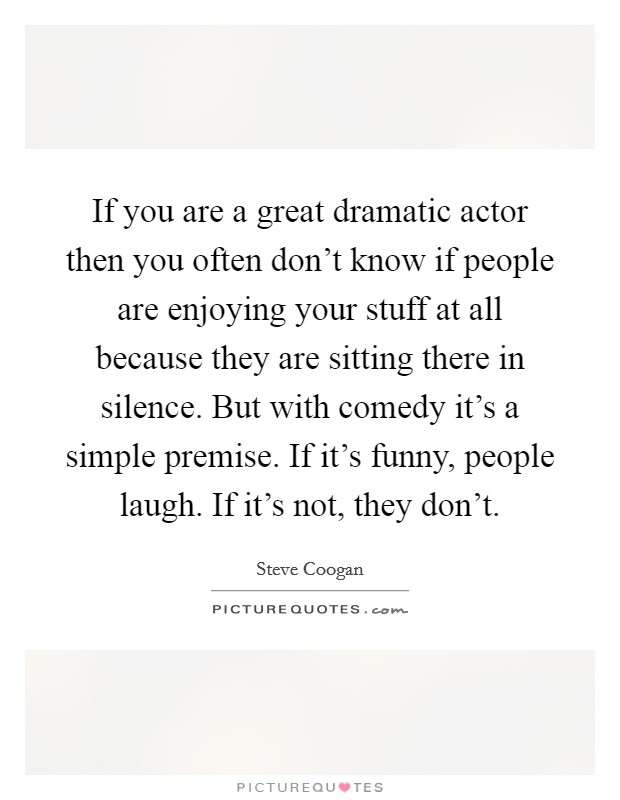 If you are a great dramatic actor then you often don't know if people are enjoying your stuff at all because they are sitting there in silence. But with comedy it's a simple premise. If it's funny, people laugh. If it's not, they don't Picture Quote #1