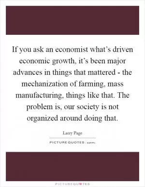 If you ask an economist what’s driven economic growth, it’s been major advances in things that mattered - the mechanization of farming, mass manufacturing, things like that. The problem is, our society is not organized around doing that Picture Quote #1