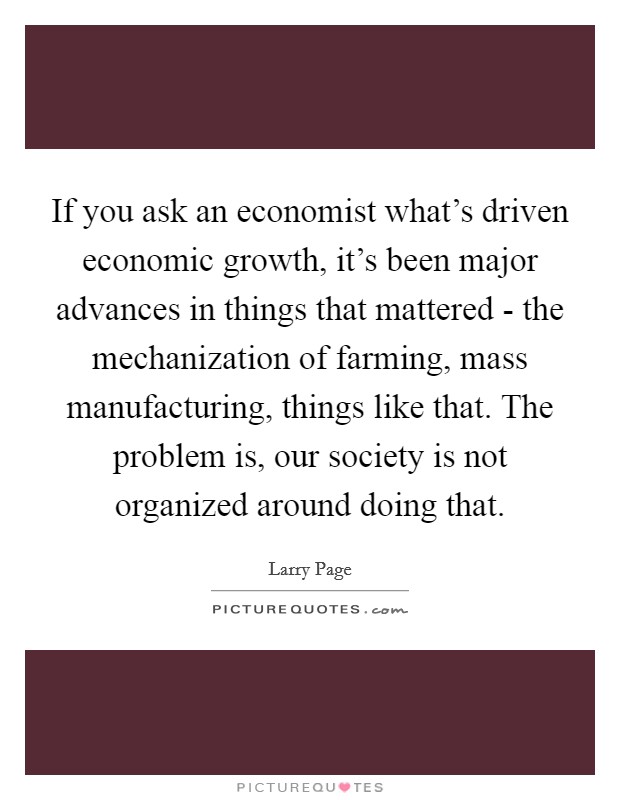 If you ask an economist what's driven economic growth, it's been major advances in things that mattered - the mechanization of farming, mass manufacturing, things like that. The problem is, our society is not organized around doing that Picture Quote #1