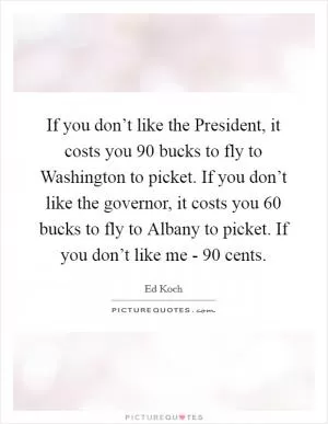 If you don’t like the President, it costs you 90 bucks to fly to Washington to picket. If you don’t like the governor, it costs you 60 bucks to fly to Albany to picket. If you don’t like me - 90 cents Picture Quote #1