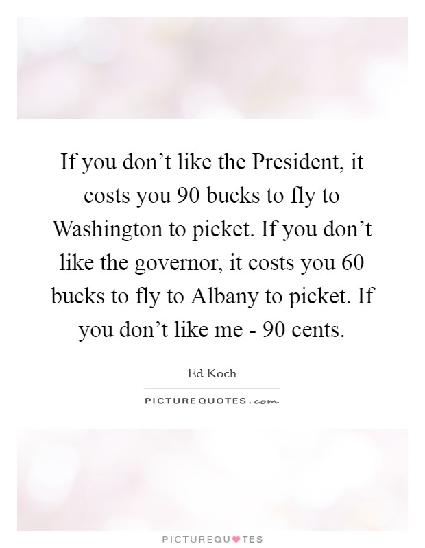 If you don't like the President, it costs you 90 bucks to fly to Washington to picket. If you don't like the governor, it costs you 60 bucks to fly to Albany to picket. If you don't like me - 90 cents Picture Quote #1