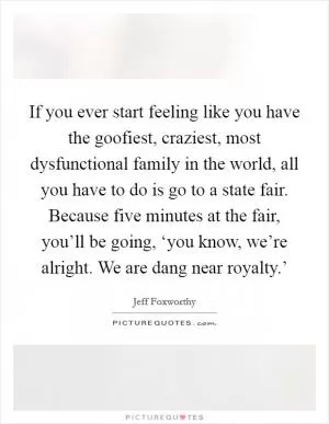 If you ever start feeling like you have the goofiest, craziest, most dysfunctional family in the world, all you have to do is go to a state fair. Because five minutes at the fair, you’ll be going, ‘you know, we’re alright. We are dang near royalty.’ Picture Quote #1