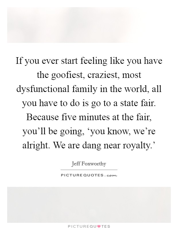 If you ever start feeling like you have the goofiest, craziest, most dysfunctional family in the world, all you have to do is go to a state fair. Because five minutes at the fair, you'll be going, ‘you know, we're alright. We are dang near royalty.' Picture Quote #1