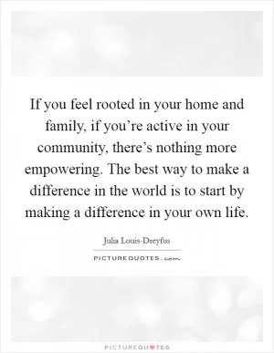 If you feel rooted in your home and family, if you’re active in your community, there’s nothing more empowering. The best way to make a difference in the world is to start by making a difference in your own life Picture Quote #1
