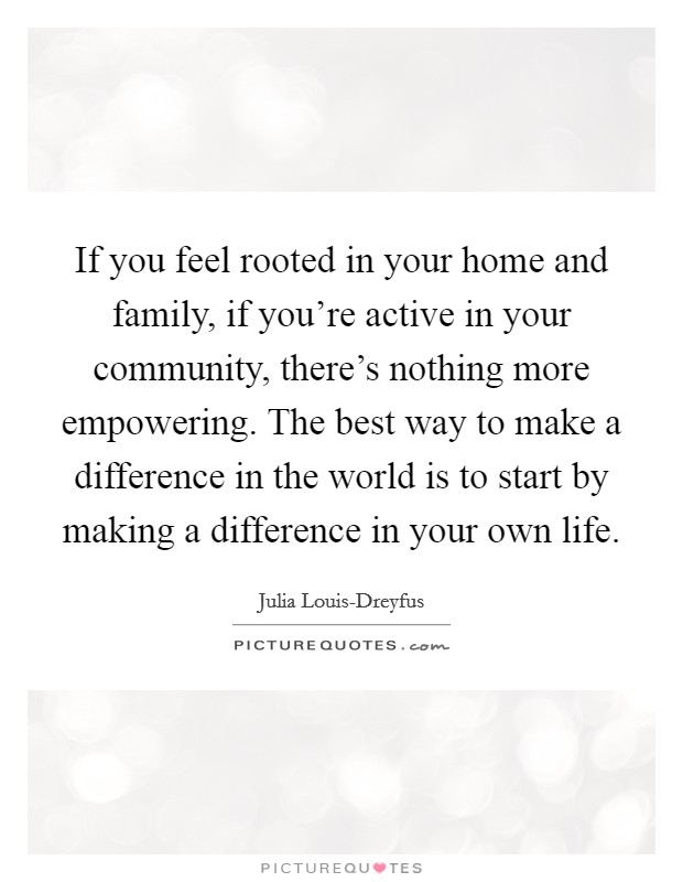 If you feel rooted in your home and family, if you're active in your community, there's nothing more empowering. The best way to make a difference in the world is to start by making a difference in your own life Picture Quote #1