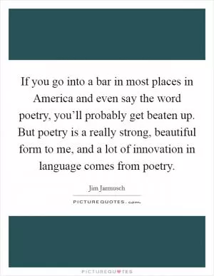 If you go into a bar in most places in America and even say the word poetry, you’ll probably get beaten up. But poetry is a really strong, beautiful form to me, and a lot of innovation in language comes from poetry Picture Quote #1