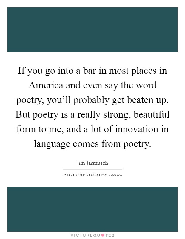 If you go into a bar in most places in America and even say the word poetry, you'll probably get beaten up. But poetry is a really strong, beautiful form to me, and a lot of innovation in language comes from poetry Picture Quote #1