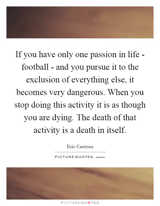 If you have only one passion in life - football - and you pursue it to the exclusion of everything else, it becomes very dangerous. When you stop doing this activity it is as though you are dying. The death of that activity is a death in itself Picture Quote #1