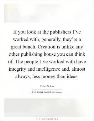 If you look at the publishers I’ve worked with, generally, they’re a great bunch. Creation is unlike any other publishing house you can think of. The people I’ve worked with have integrity and intelligence and, almost always, less money than ideas Picture Quote #1