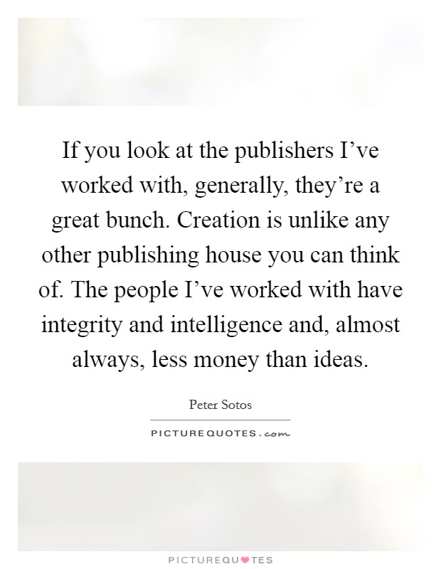 If you look at the publishers I've worked with, generally, they're a great bunch. Creation is unlike any other publishing house you can think of. The people I've worked with have integrity and intelligence and, almost always, less money than ideas Picture Quote #1