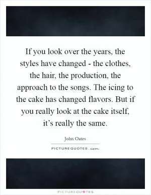 If you look over the years, the styles have changed - the clothes, the hair, the production, the approach to the songs. The icing to the cake has changed flavors. But if you really look at the cake itself, it’s really the same Picture Quote #1
