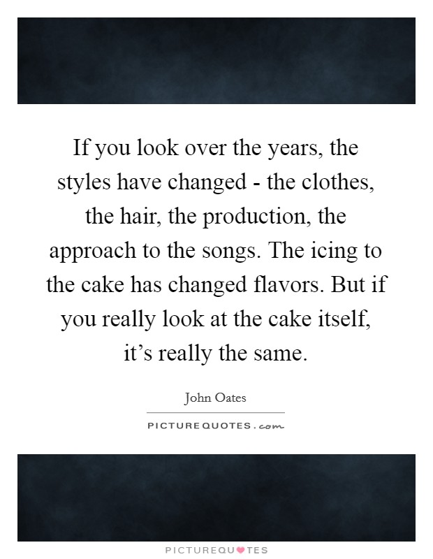 If you look over the years, the styles have changed - the clothes, the hair, the production, the approach to the songs. The icing to the cake has changed flavors. But if you really look at the cake itself, it's really the same Picture Quote #1