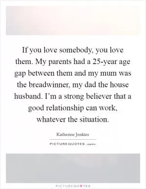 If you love somebody, you love them. My parents had a 25-year age gap between them and my mum was the breadwinner, my dad the house husband. I’m a strong believer that a good relationship can work, whatever the situation Picture Quote #1