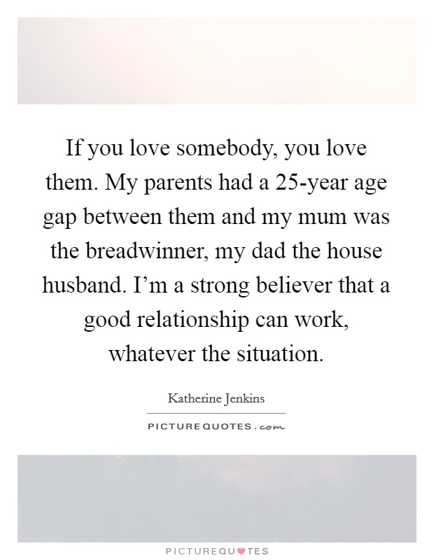 If you love somebody, you love them. My parents had a 25-year age gap between them and my mum was the breadwinner, my dad the house husband. I'm a strong believer that a good relationship can work, whatever the situation Picture Quote #1