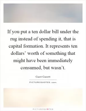 If you put a ten dollar bill under the rug instead of spending it, that is capital formation. It represents ten dollars’ worth of something that might have been immediately consumed, but wasn’t Picture Quote #1