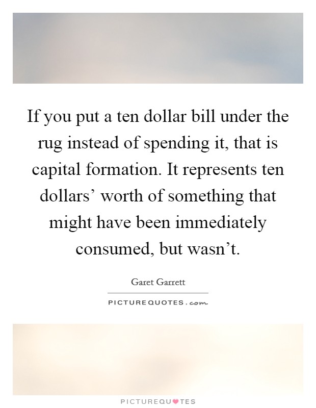 If you put a ten dollar bill under the rug instead of spending it, that is capital formation. It represents ten dollars' worth of something that might have been immediately consumed, but wasn't Picture Quote #1