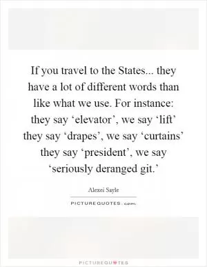 If you travel to the States... they have a lot of different words than like what we use. For instance: they say ‘elevator’, we say ‘lift’ they say ‘drapes’, we say ‘curtains’ they say ‘president’, we say ‘seriously deranged git.’ Picture Quote #1