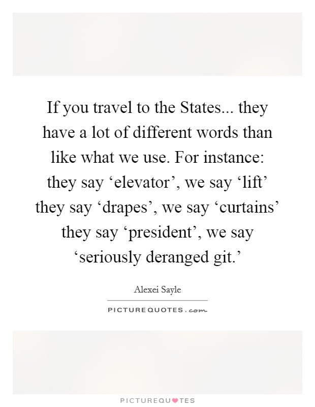 If you travel to the States... they have a lot of different words than like what we use. For instance: they say ‘elevator', we say ‘lift' they say ‘drapes', we say ‘curtains' they say ‘president', we say ‘seriously deranged git.' Picture Quote #1
