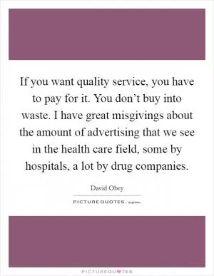 If you want quality service, you have to pay for it. You don’t buy into waste. I have great misgivings about the amount of advertising that we see in the health care field, some by hospitals, a lot by drug companies Picture Quote #1