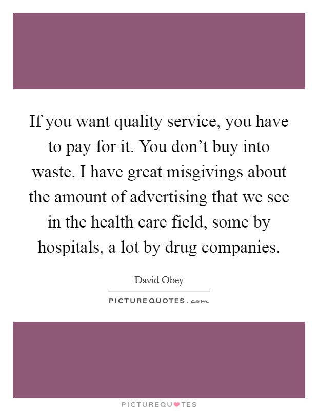 If you want quality service, you have to pay for it. You don't buy into waste. I have great misgivings about the amount of advertising that we see in the health care field, some by hospitals, a lot by drug companies Picture Quote #1