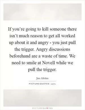 If you’re going to kill someone there isn’t much reason to get all worked up about it and angry - you just pull the trigger. Angry discussions beforehand are a waste of time. We need to smile at Novell while we pull the trigger Picture Quote #1