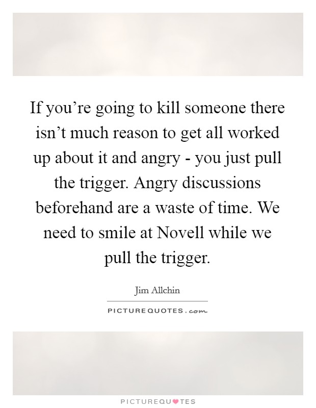 If you're going to kill someone there isn't much reason to get all worked up about it and angry - you just pull the trigger. Angry discussions beforehand are a waste of time. We need to smile at Novell while we pull the trigger Picture Quote #1