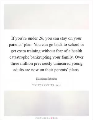 If you’re under 26, you can stay on your parents’ plan. You can go back to school or get extra training without fear of a health catastrophe bankrupting your family. Over three million previously uninsured young adults are now on their parents’ plans Picture Quote #1