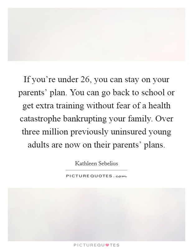 If you're under 26, you can stay on your parents' plan. You can go back to school or get extra training without fear of a health catastrophe bankrupting your family. Over three million previously uninsured young adults are now on their parents' plans Picture Quote #1