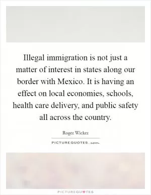 Illegal immigration is not just a matter of interest in states along our border with Mexico. It is having an effect on local economies, schools, health care delivery, and public safety all across the country Picture Quote #1